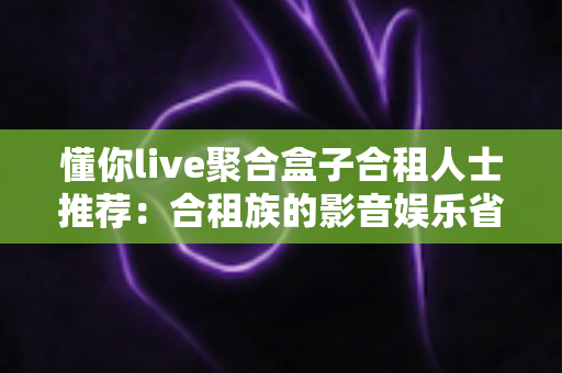 懂你live聚合盒子合租人士推荐：合租族的影音娱乐省钱升级指南