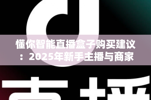 懂你智能直播盒子购买建议:2025年新手主播与商家必看选购指南,助你避坑省钱开播无忧 懂你智能直播盒子购买建议:2025年新手主播与商家必看选购指南,助你避坑省钱开播无忧