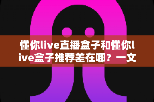 懂你live直播盒子和懂你live盒子推荐差在哪?一文看懂核心区别与选购避坑指南 懂你live直播盒子和懂你live盒子推荐差在哪?一文看懂核心区别与选购避坑指南