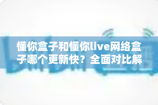 懂你盒子和懂你live网络盒子哪个更新快?全面对比解析,帮你选对不踩坑 懂你盒子和懂你live网络盒子哪个更新快?全面对比解析,帮你选对不踩坑