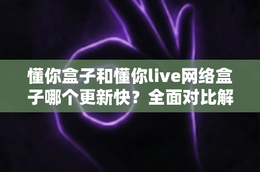 懂你盒子和懂你live网络盒子哪个更新快?全面对比解析,帮你选对不踩坑 懂你盒子和懂你live网络盒子哪个更新快?全面对比解析,帮你选对不踩坑