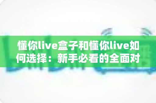 懂你live盒子和懂你live如何选择：新手必看的全面对比与选购指南