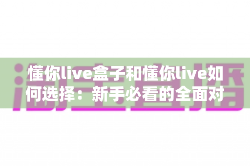 懂你live盒子和懂你live如何选择：新手必看的全面对比与选购指南