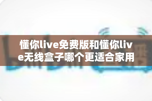 懂你live免费版和懂你live无线盒子哪个更适合家用？一文看懂家庭K歌设备怎么选