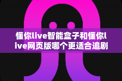 懂你live智能盒子和懂你live网页版哪个更适合追剧?资深剧迷带你全面对比选出最佳追剧方案 懂你live智能盒子和懂你live网页版哪个更适合追剧?资深剧迷带你全面对比选出最佳追剧方案