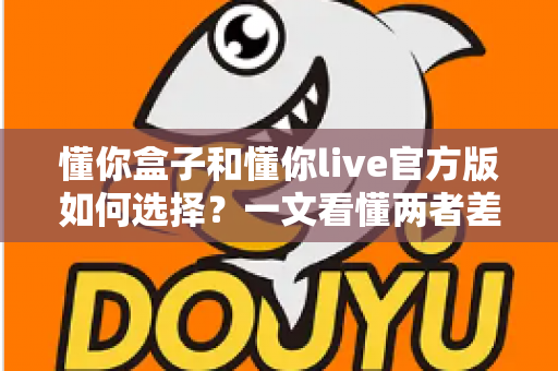 懂你盒子和懂你live官方版如何选择?一文看懂两者差异,选对版本不踩坑 懂你盒子和懂你live官方版如何选择?一文看懂两者差异,选对版本不踩坑