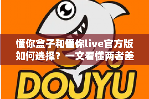 懂你盒子和懂你live官方版如何选择?一文看懂两者差异,选对版本不踩坑 懂你盒子和懂你live官方版如何选择?一文看懂两者差异,选对版本不踩坑