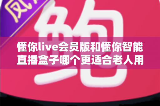 懂你live会员版和懂你智能直播盒子哪个更适合老人用？操作、屏幕、费用三大维度全解析，帮爸妈选对不选贵