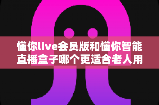 懂你live会员版和懂你智能直播盒子哪个更适合老人用？操作、屏幕、费用三大维度全解析，帮爸妈选对不选贵