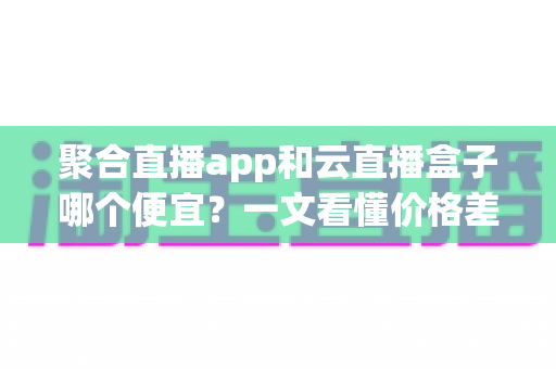 聚合直播app和云直播盒子哪个便宜?一文看懂价格差异与省钱选购攻略 聚合直播app和云直播盒子哪个便宜?一文看懂价格差异与省钱选购攻略