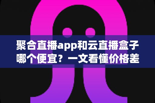 聚合直播app和云直播盒子哪个便宜?一文看懂价格差异与省钱选购攻略 聚合直播app和云直播盒子哪个便宜?一文看懂价格差异与省钱选购攻略