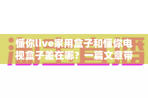 懂你live家用盒子和懂你电视盒子差在哪？一篇文章带你全面了解两者差异与选购指南