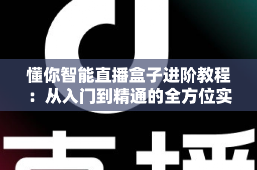 懂你智能直播盒子进阶教程：从入门到精通的全方位实战指南