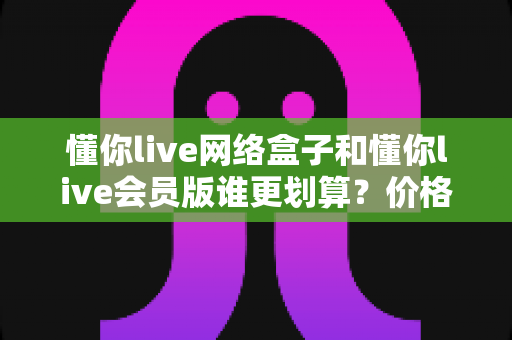 懂你live网络盒子和懂你live会员版谁更划算？价格、功能与适用人群全维度对比指南