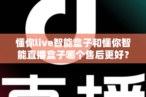 懂你live智能盒子和懂你智能直播盒子哪个售后更好？深度解析两大热门直播盒子售后服务，帮你选得放心、用得安心