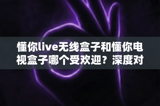 懂你live无线盒子和懂你电视盒子哪个受欢迎？深度对比评测帮你选对不选贵
