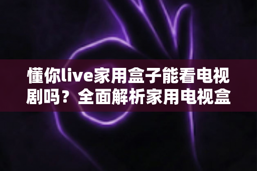 懂你live家用盒子能看电视剧吗?全面解析家用电视盒子的追剧体验与使用指南 懂你live家用盒子能看电视剧吗?全面解析家用电视盒子的追剧体验与使用指南