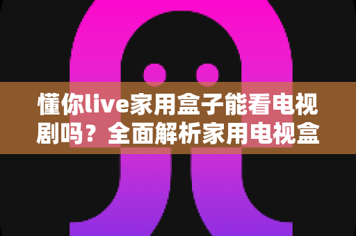 懂你live家用盒子能看电视剧吗?全面解析家用电视盒子的追剧体验与使用指南 懂你live家用盒子能看电视剧吗?全面解析家用电视盒子的追剧体验与使用指南