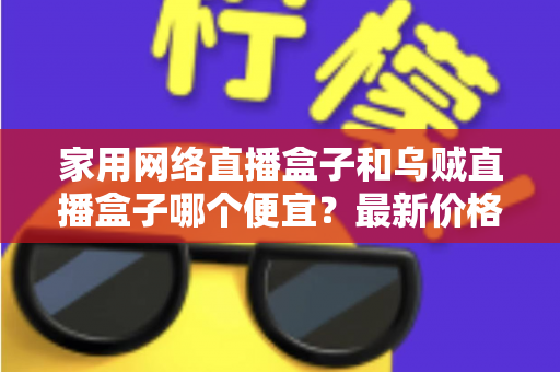 家用网络直播盒子和乌贼直播盒子哪个便宜？最新价格对比与省钱选购全攻略