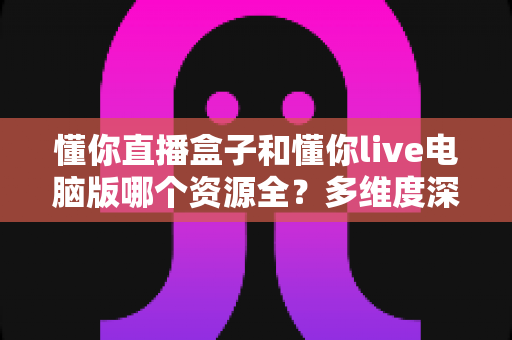 懂你直播盒子和懂你live电脑版哪个资源全?多维度深度对比帮你选出最适合的观看方案 懂你直播盒子和懂你live电脑版哪个资源全?多维度深度对比帮你选出最适合的观看方案