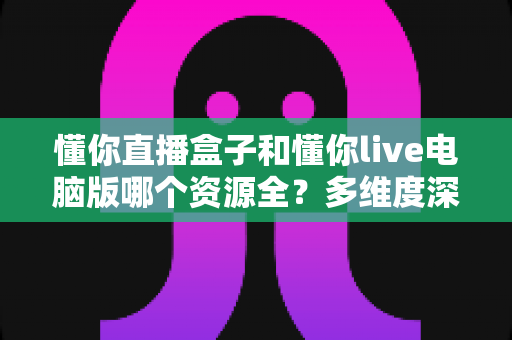 懂你直播盒子和懂你live电脑版哪个资源全?多维度深度对比帮你选出最适合的观看方案 懂你直播盒子和懂你live电脑版哪个资源全?多维度深度对比帮你选出最适合的观看方案