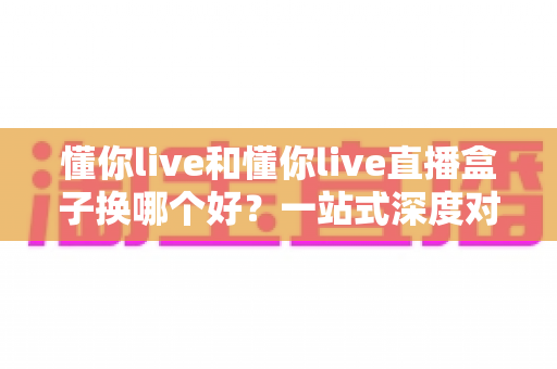懂你live和懂你live直播盒子换哪个好？一站式深度对比助你选出最佳方案
