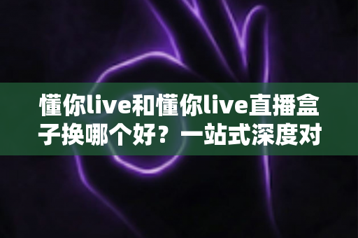 懂你live和懂你live直播盒子换哪个好？一站式深度对比助你选出最佳方案