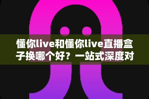 懂你live和懂你live直播盒子换哪个好？一站式深度对比助你选出最佳方案
