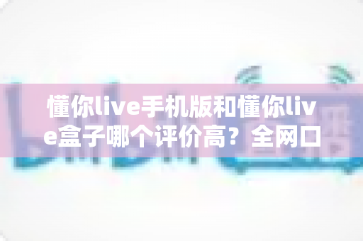 懂你live手机版和懂你live盒子哪个评价高？全网口碑深度对比，看完秒懂怎么选