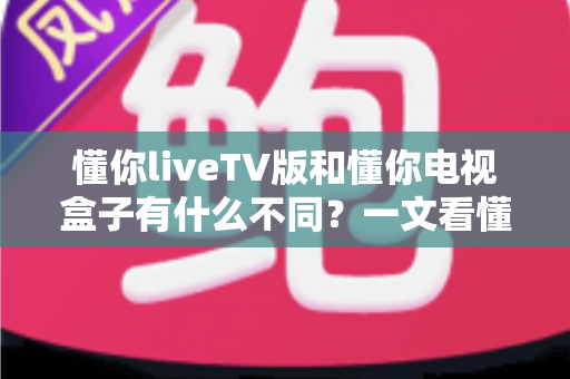 懂你liveTV版和懂你电视盒子有什么不同？一文看懂两者核心差异与选购全攻略