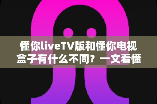 懂你liveTV版和懂你电视盒子有什么不同？一文看懂两者核心差异与选购全攻略