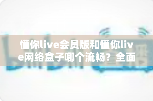懂你live会员版和懂你live网络盒子哪个流畅?全面实测对比告诉你答案 懂你live会员版和懂你live网络盒子哪个流畅?全面实测对比告诉你答案