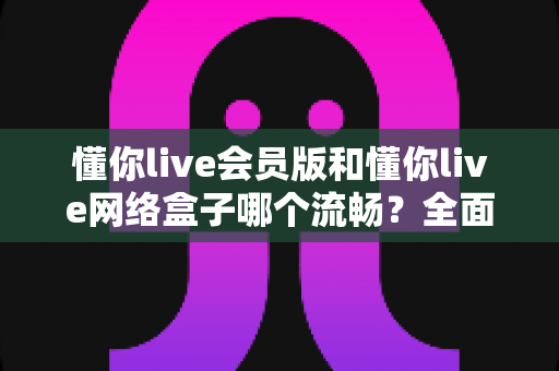 懂你live会员版和懂你live网络盒子哪个流畅?全面实测对比告诉你答案 懂你live会员版和懂你live网络盒子哪个流畅?全面实测对比告诉你答案