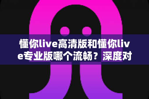 懂你live高清版和懂你live专业版哪个流畅？深度对比解析，帮你选出最顺滑的观看体验