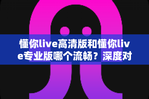 懂你live高清版和懂你live专业版哪个流畅？深度对比解析，帮你选出最顺滑的观看体验