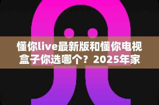 懂你live最新版和懂你电视盒子你选哪个?2025年家庭观影方案全面对比与选购指南 懂你live最新版和懂你电视盒子你选哪个?2025年家庭观影方案全面对比与选购指南