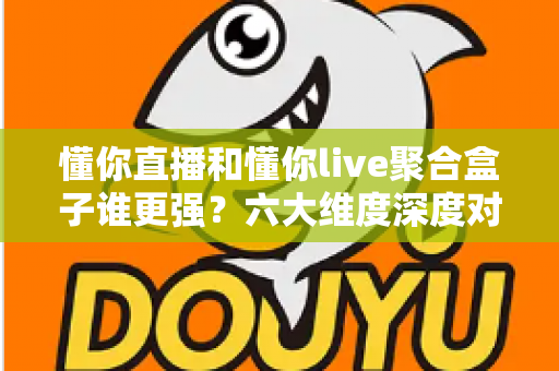 懂你直播和懂你live聚合盒子谁更强？六大维度深度对比+避坑指南，一文帮你选对不踩坑