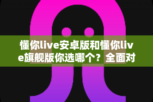 懂你live安卓版和懂你live旗舰版你选哪个？全面对比助你找到最适合的版本