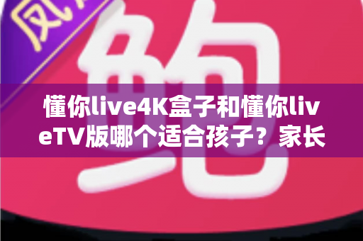 懂你live4K盒子和懂你liveTV版哪个适合孩子？家长必看的深度对比与选购指南