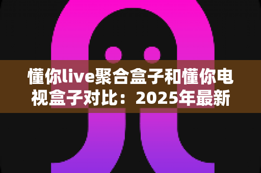 懂你live聚合盒子和懂你电视盒子对比：2025年最新选购指南，帮你找到最适合家庭观影的电视盒子