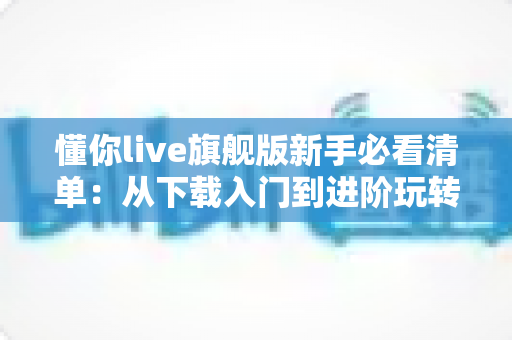 懂你live旗舰版新手必看清单：从下载入门到进阶玩转的全方位实用指南