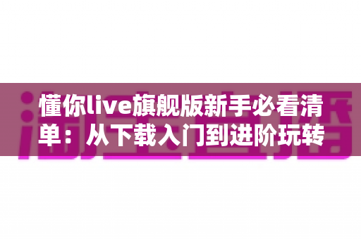 懂你live旗舰版新手必看清单：从下载入门到进阶玩转的全方位实用指南