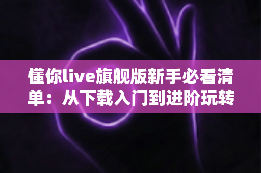懂你live旗舰版新手必看清单：从下载入门到进阶玩转的全方位实用指南