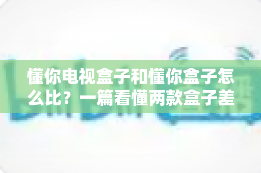 懂你电视盒子和懂你盒子怎么比？一篇看懂两款盒子差异的深度选购指南
