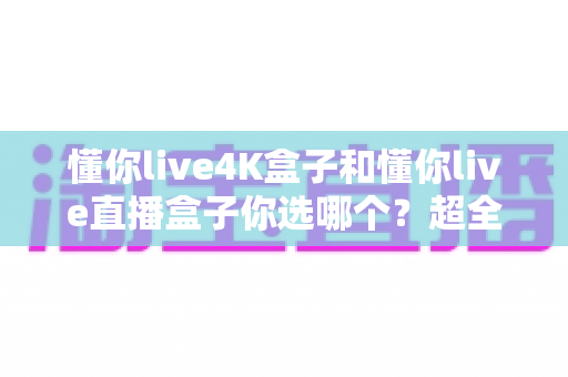 懂你live4K盒子和懂你live直播盒子你选哪个？超全对比评测帮你找到最适合的观影神器