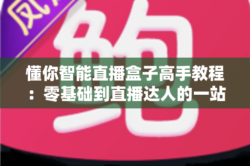懂你智能直播盒子高手教程:零基础到直播达人的一站式实战指南 懂你智能直播盒子高手教程:零基础到直播达人的一站式实战指南