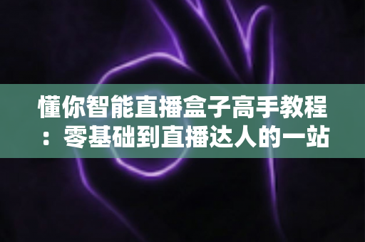懂你智能直播盒子高手教程:零基础到直播达人的一站式实战指南 懂你智能直播盒子高手教程:零基础到直播达人的一站式实战指南