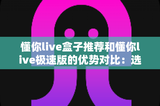 懂你live盒子推荐和懂你live极速版的优势对比：选对版本，畅享高清流畅直播新体验