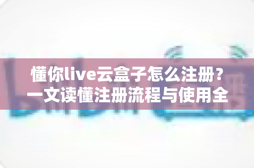 懂你live云盒子怎么注册？一文读懂注册流程与使用全攻略