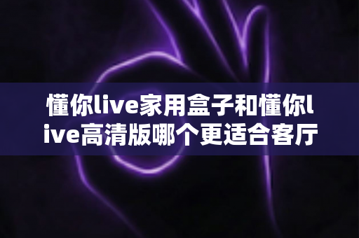 懂你live家用盒子和懂你live高清版哪个更适合客厅？深度对比帮你一步选对